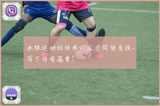 冰球运动的传承,父子同场竞技,写下传奇篇章!
