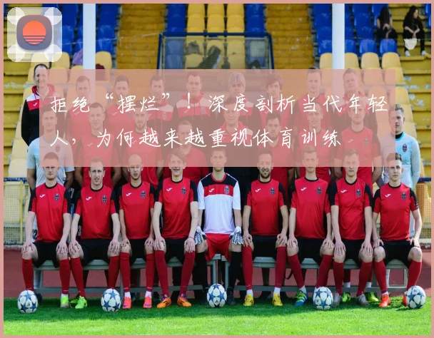 拒绝“摆烂”!深度剖析当代年轻人,为何越来越重视体育训练