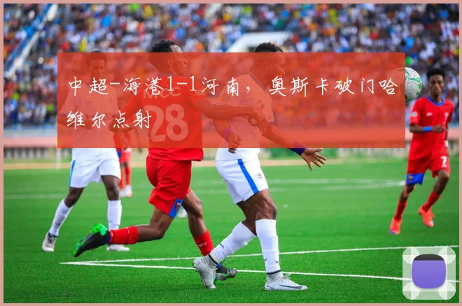 中超-海港1-1河南，奥斯卡破门哈维尔点射