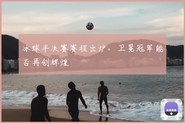 冰球半决赛赛程出炉，卫冕冠军能否再创辉煌