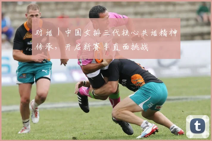 对话|中国女排三代核心共话精神传承,开启新赛季直面挑战