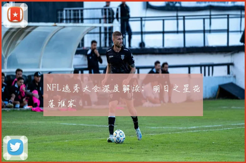 NFL选秀大会深度解读：明日之星花落谁家