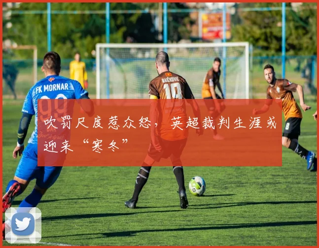 吹罚尺度惹众怒,英超裁判生涯或迎来“寒冬”