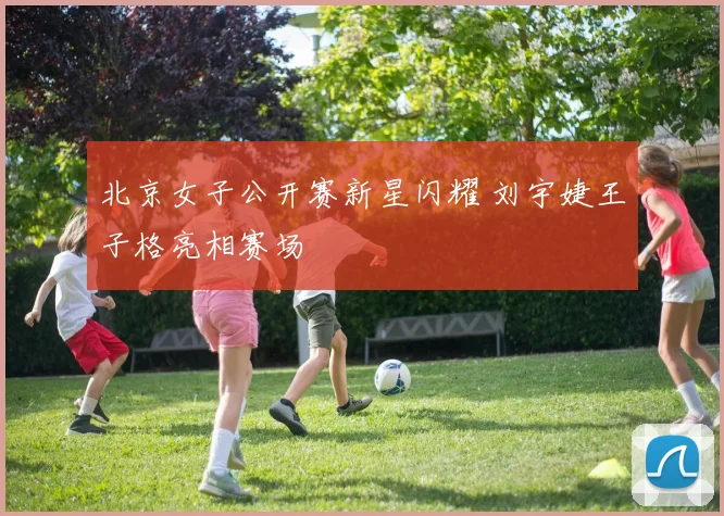 北京女子公开赛新星闪耀 刘宇婕王子格亮相赛场