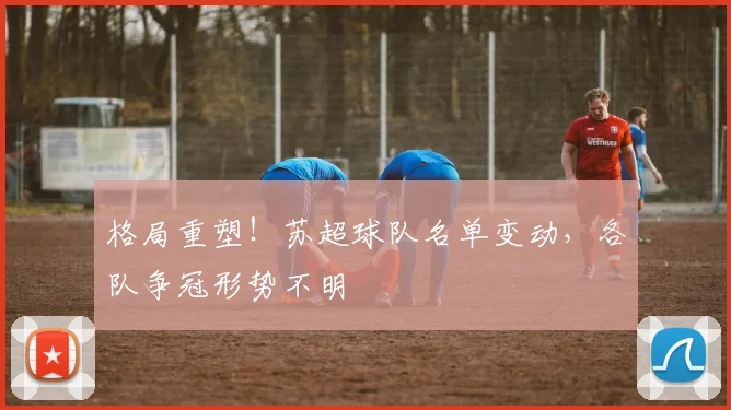 格局重塑！苏超球队名单变动，各队争冠形势不明