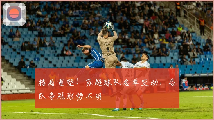 格局重塑!苏超球队名单变动,各队争冠形势不明