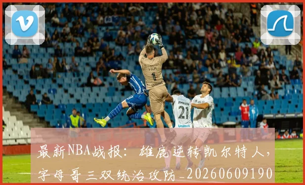 最新NBA战报:雄鹿逆转凯尔特人,字母哥三双统治攻防_20260609190424