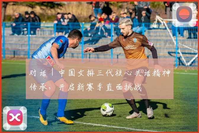 对话|中国女排三代核心共话精神传承,开启新赛季直面挑战
