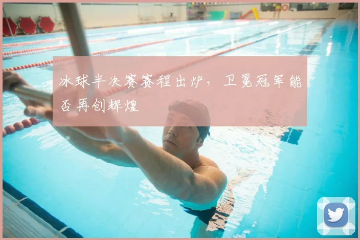 冰球半决赛赛程出炉,卫冕冠军能否再创辉煌
