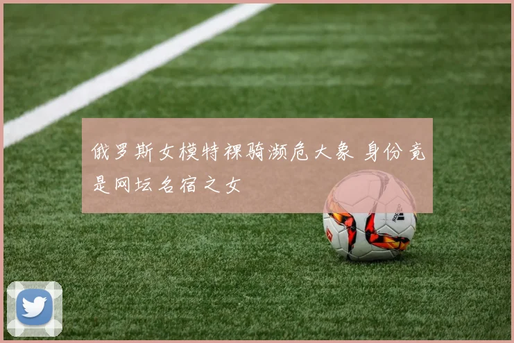 俄罗斯女模特裸骑濒危大象 身份竟是网坛名宿之女