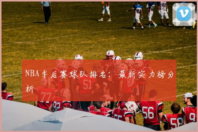 NBA季后赛球队排名：最新实力榜分析